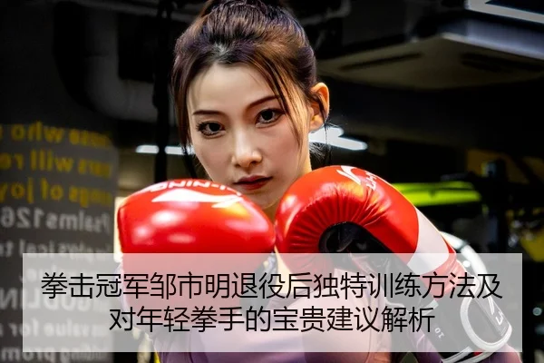 拳击冠军邹市明退役后独特训练方法及对年轻拳手的宝贵建议解析