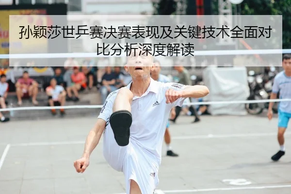 孙颖莎世乒赛决赛表现及关键技术全面对比分析深度解读
